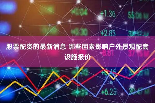股票配资的最新消息 哪些因素影响户外景观配套设施报价