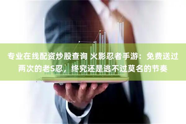专业在线配资炒股查询 火影忍者手游：免费送过两次的老S忍，终究还是逃不过莫名的节奏
