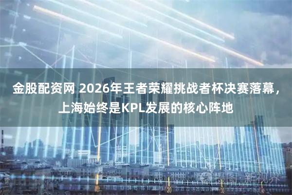 金股配资网 2026年王者荣耀挑战者杯决赛落幕，上海始终是KPL发展的核心阵地