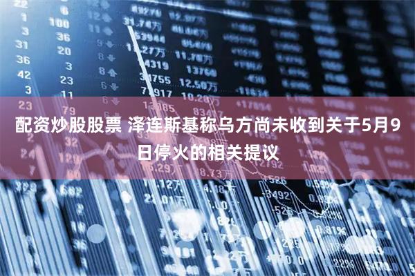 配资炒股股票 泽连斯基称乌方尚未收到关于5月9日停火的相关提议