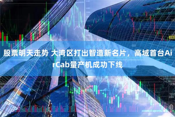 股票明天走势 大湾区打出智造新名片，高域首台AirCab量产机成功下线