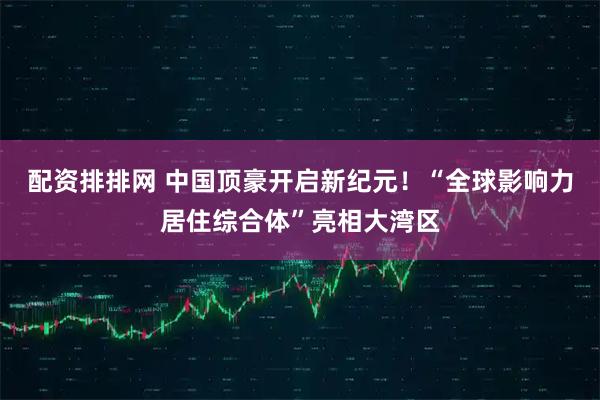 配资排排网 中国顶豪开启新纪元！“全球影响力居住综合体”亮相大湾区