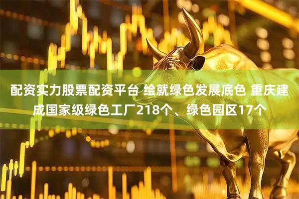配资实力股票配资平台 绘就绿色发展底色 重庆建成国家级绿色工厂218个、绿色园区17个