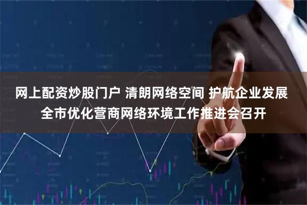 网上配资炒股门户 清朗网络空间 护航企业发展 全市优化营商网络环境工作推进会召开