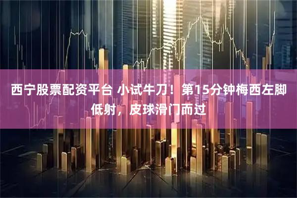 西宁股票配资平台 小试牛刀！第15分钟梅西左脚低射，皮球滑门而过