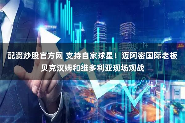配资炒股官方网 支持自家球星！迈阿密国际老板贝克汉姆和维多利亚现场观战