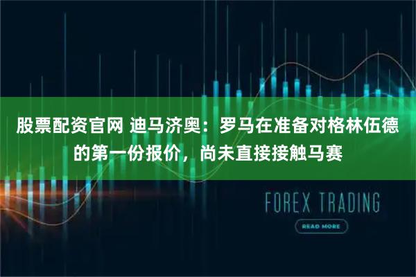 股票配资官网 迪马济奥：罗马在准备对格林伍德的第一份报价，尚未直接接触马赛