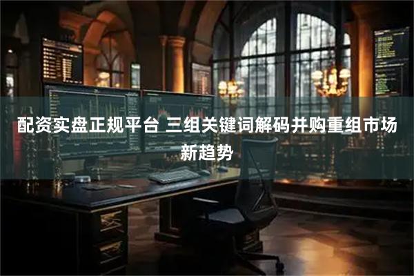 配资实盘正规平台 三组关键词解码并购重组市场新趋势