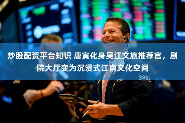 炒股配资平台知识 唐寅化身吴江文旅推荐官，剧院大厅变为沉浸式江南文化空间